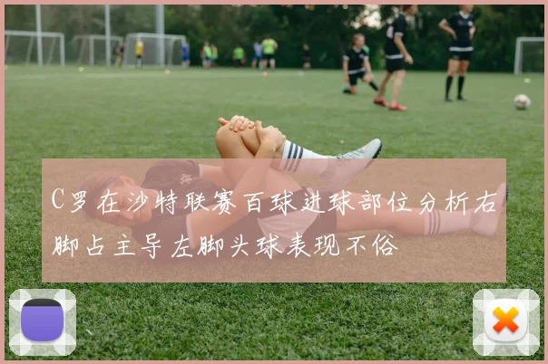 C罗在沙特联赛百球进球部位分析右脚占主导左脚头球表现不俗