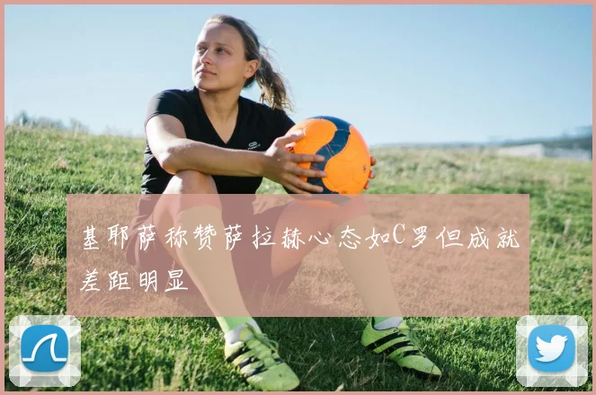 基耶萨称赞萨拉赫心态如C罗但成就差距明显