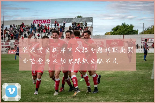 香波特分析库里风格与詹姆斯更契合哈登与米切尔球权分配不足
