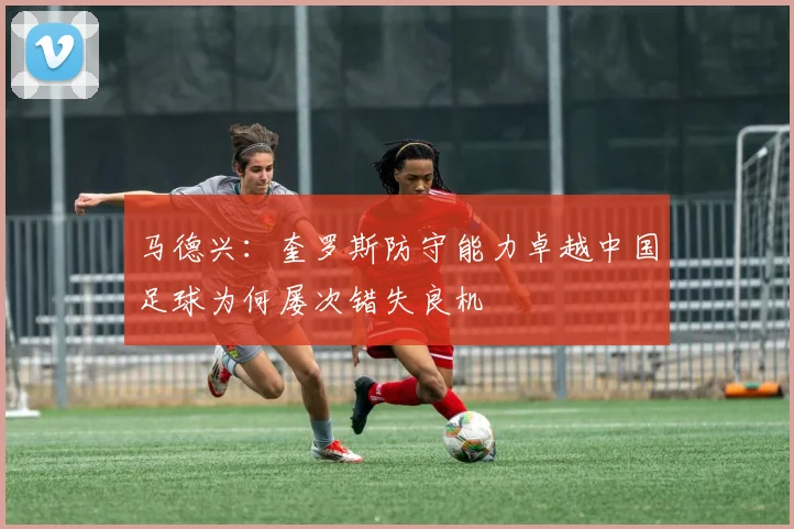 马德兴：奎罗斯防守能力卓越中国足球为何屡次错失良机