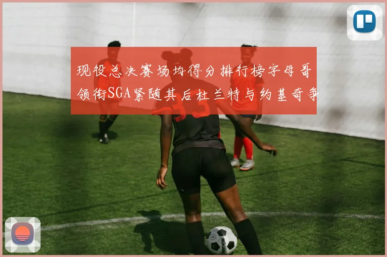 现役总决赛场均得分排行榜字母哥领衔SGA紧随其后杜兰特与约基奇争夺第三名
