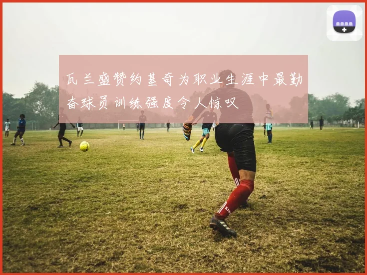 瓦兰盛赞约基奇为职业生涯中最勤奋球员训练强度令人惊叹