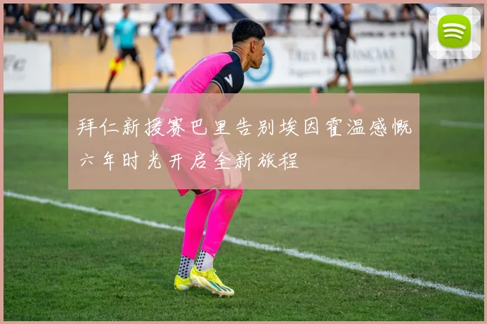 拜仁新援赛巴里告别埃因霍温感慨六年时光开启全新旅程