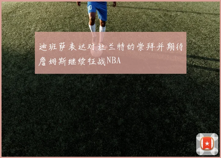 迪班萨表达对杜兰特的崇拜并期待詹姆斯继续征战NBA