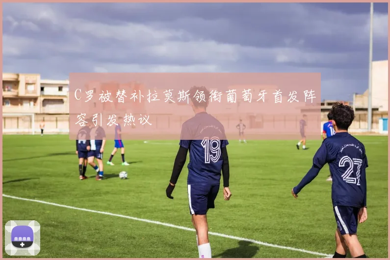 C罗被替补拉莫斯领衔葡萄牙首发阵容引发热议