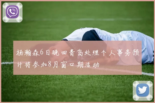 杨瀚森6日晚回青岛处理个人事务预计将参加8月窗口期活动