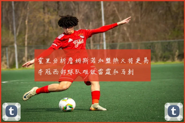 霍里分析詹姆斯若加盟热火将更易夺冠西部球队难敌雷霆和马刺