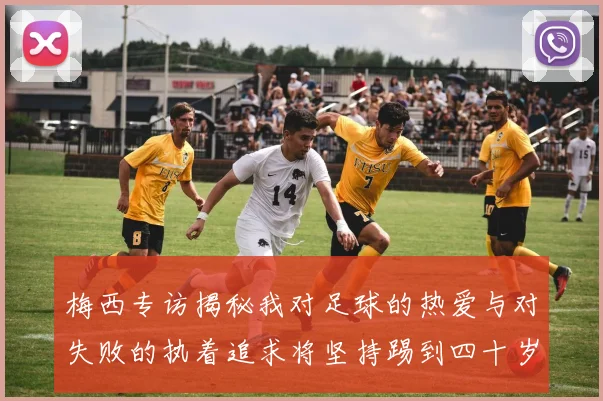 梅西专访揭秘我对足球的热爱与对失败的执着追求将坚持踢到四十岁