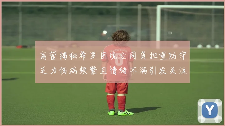 高管揭秘希罗困境合同负担重防守乏力伤病频繁且情绪不满引发关注